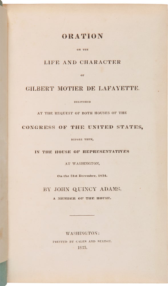 Item #WRCAM45669B ORATION ON THE LIFE AND CHARACTER OF GILBERT MOTIER DE LAFAYETTE. DELIVERED AT THE REQUEST OF BOTH HOUSES OF THE CONGRESS OF THE UNITED STATES, BEFORE THEM, IN THE HOUSE OF REPRESENTATIVES AT WASHINGTON, ON THE 31st DECEMBER, 1834. John Quincy Adams.